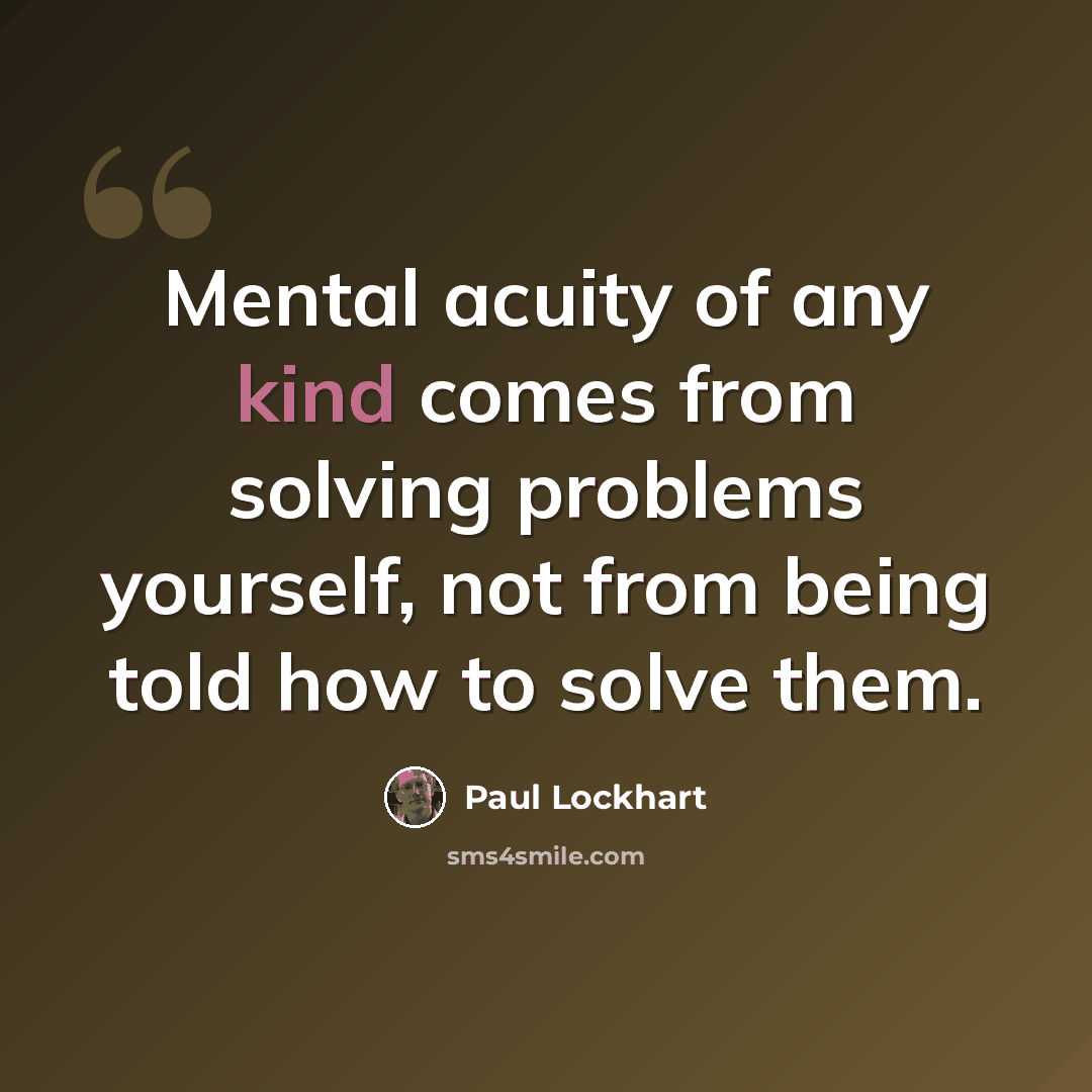 “Mental acuity of any kind comes from solving problems yourself, not from being told how to solve them.” quote by Paul Lockhart