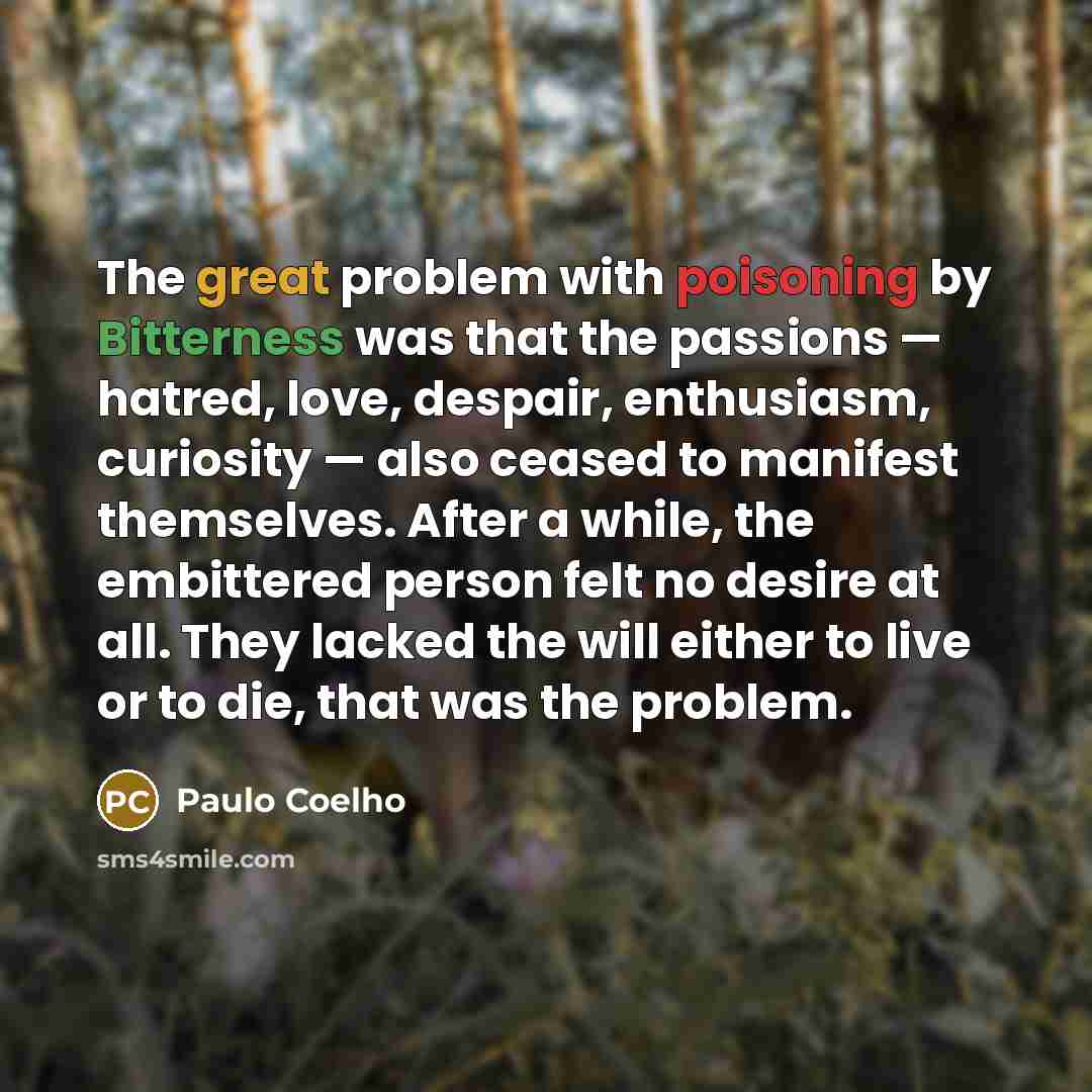 “The great problem with poisoning by Bitterness was that the passions — hatred, love, despair, enthusiasm, curiosity — also ceased to manifest themselves. After a while, the embittered person felt no desire at all. They lacked the will either to live or to die, that was the problem.” quote by Paulo Coelho