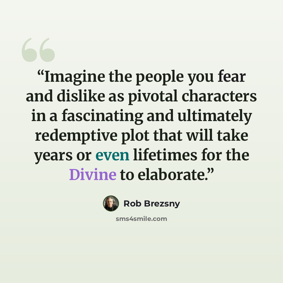 “Imagine the people you fear and dislike as pivotal characters in a fascinating and ultimately redemptive plot that will take years or even lifetimes for the Divine to elaborate.” quote by Rob Brezsny