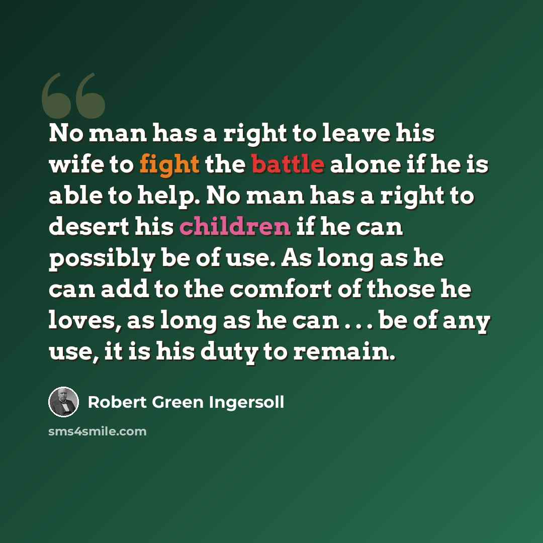 “No man has a right to leave his wife to fight the battle alone if he is able to help. No man has a right to desert his children if he can possibly be of use. As long as he can add to the comfort of those he loves, as long as he can . . . be of any use, it is his duty to remain.” quote by Robert Green Ingersoll