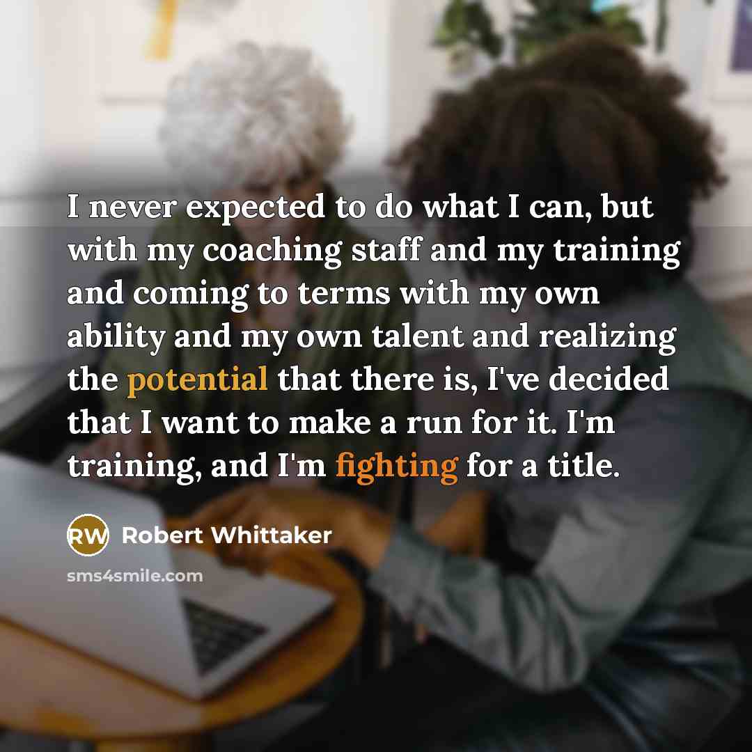 “I never expected to do what I can, but with my coaching staff and my training and coming to terms with my own ability and my own talent and realizing the potential that there is, I've decided that I want to make a run for it. I'm training, and I'm fighting for a title.” quote by Robert Whittaker