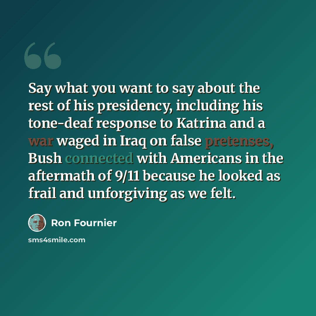 “Say what you want to say about the rest of his presidency, including his tone-deaf response to Katrina and a war waged in Iraq on false pretenses, Bush connected with Americans in the aftermath of 9/11 because he looked as frail and unforgiving as we felt.” quote by Ron Fournier