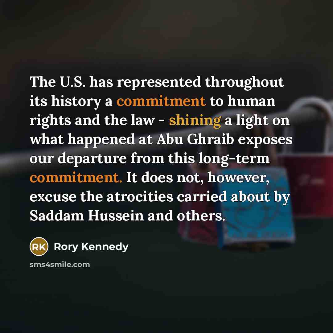 “The U.S. has represented throughout its history a commitment to human rights and the law - shining a light on what happened at Abu Ghraib exposes our departure from this long-term commitment. It does not, however, excuse the atrocities carried about by Saddam Hussein and others.” quote by Rory Kennedy