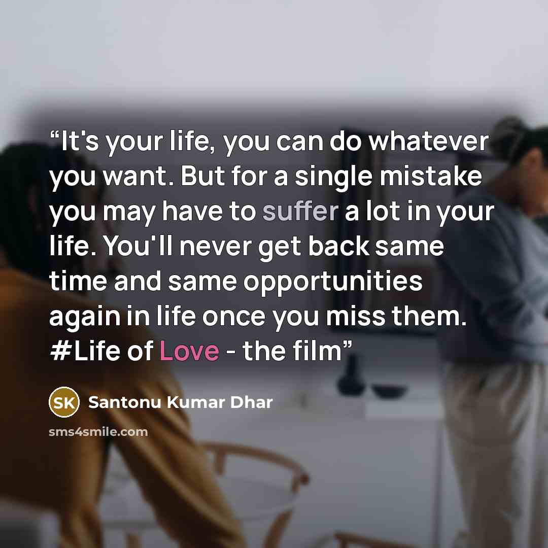 “It's your life, you can do whatever you want. But for a single mistake you may have to suffer a lot in your life. You'll never get back same time and same opportunities again in life once you miss them. #Life of Love - the film” quote by Santonu Kumar Dhar