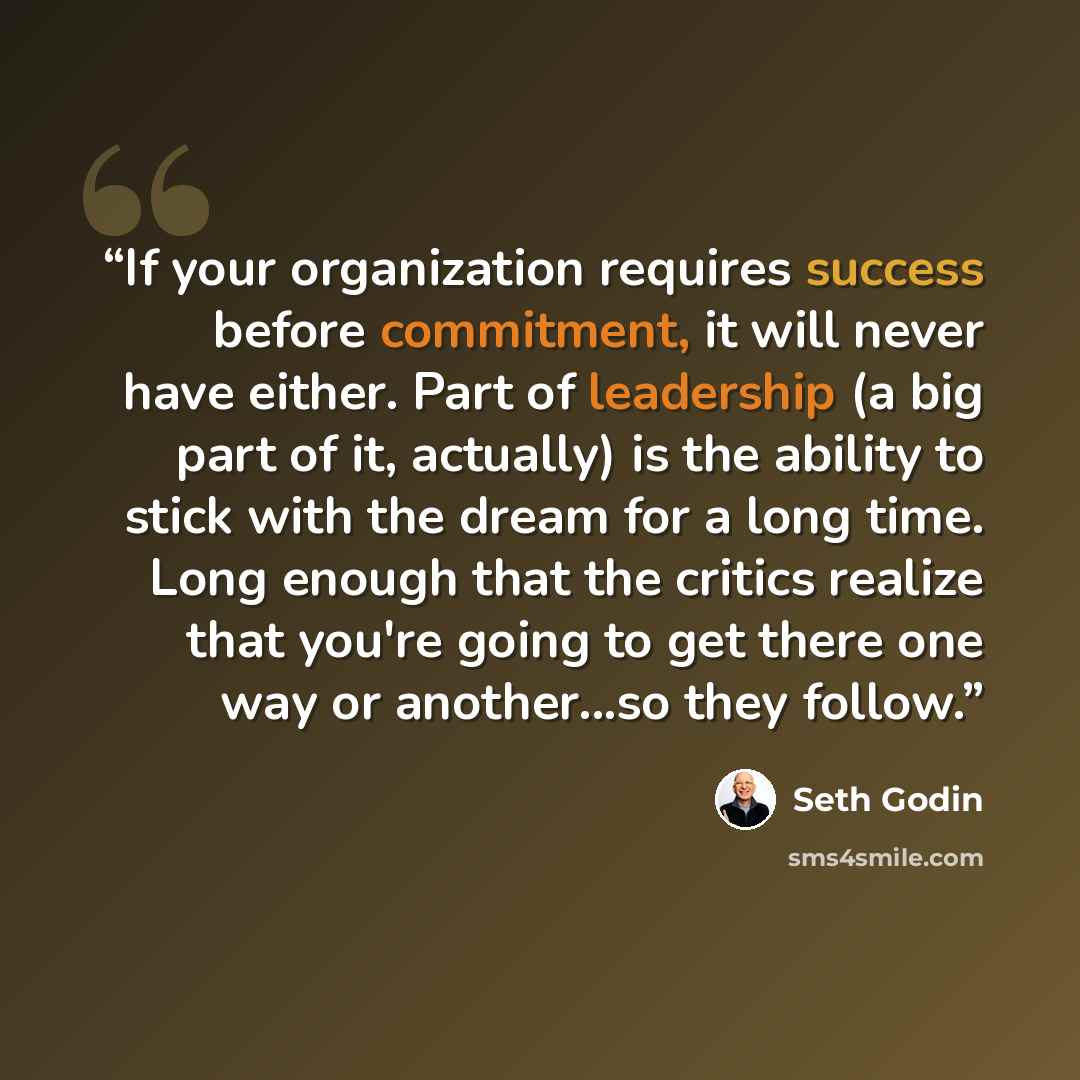 “If your organization requires success before commitment, it will never have either. Part of leadership (a big part of it, actually) is the ability to stick with the dream for a long time. Long enough that the critics realize that you're going to get there one way or another...so they follow.” quote by Seth Godin