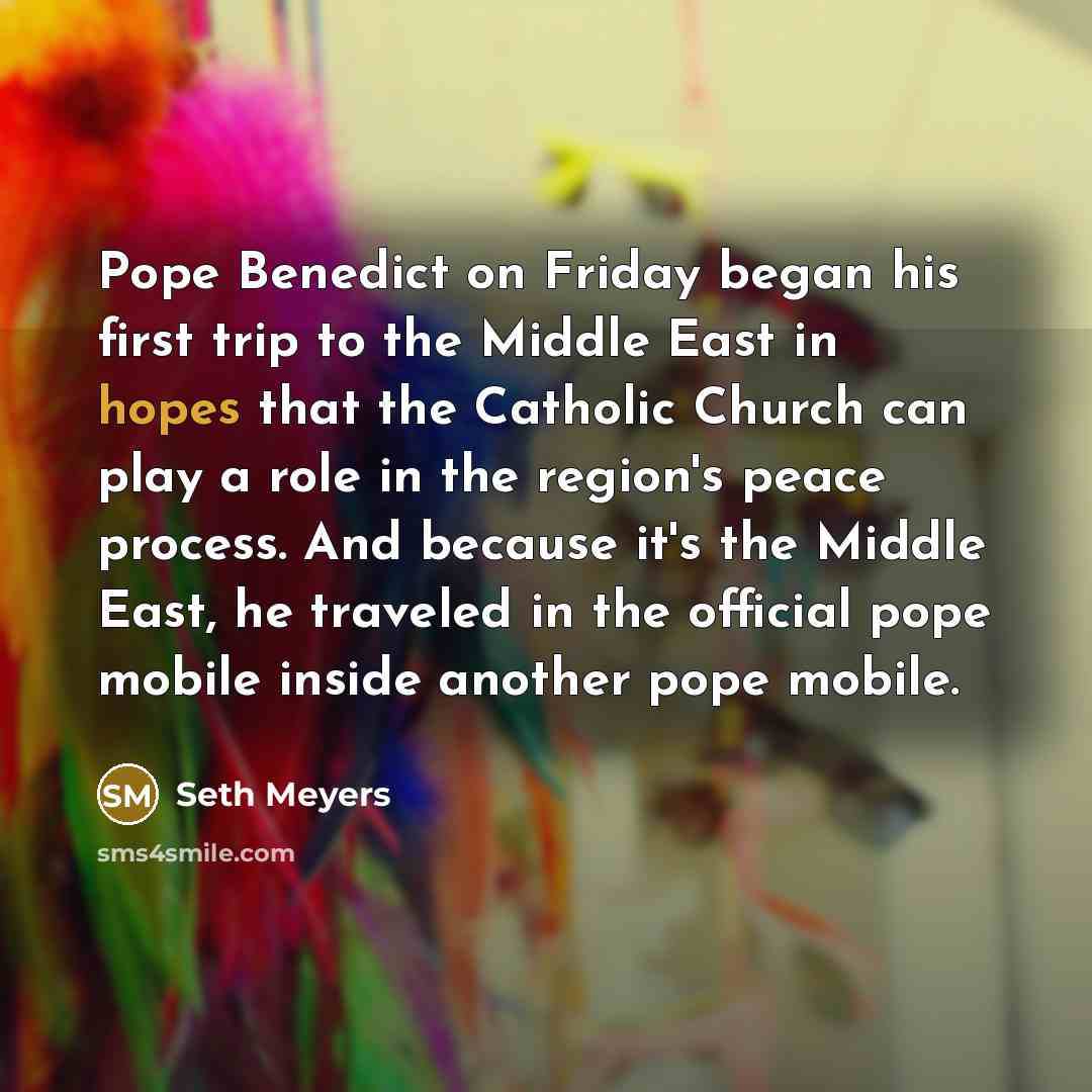“Pope Benedict on Friday began his first trip to the Middle East in hopes that the Catholic Church can play a role in the region's peace process. And because it's the Middle East, he traveled in the official pope mobile inside another pope mobile.” quote by Seth Meyers
