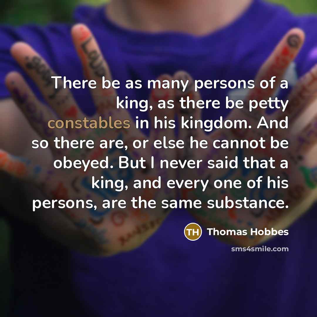 “There be as many persons of a king, as there be petty constables in his kingdom. And so there are, or else he cannot be obeyed. But I never said that a king, and every one of his persons, are the same substance.” quote by Thomas Hobbes