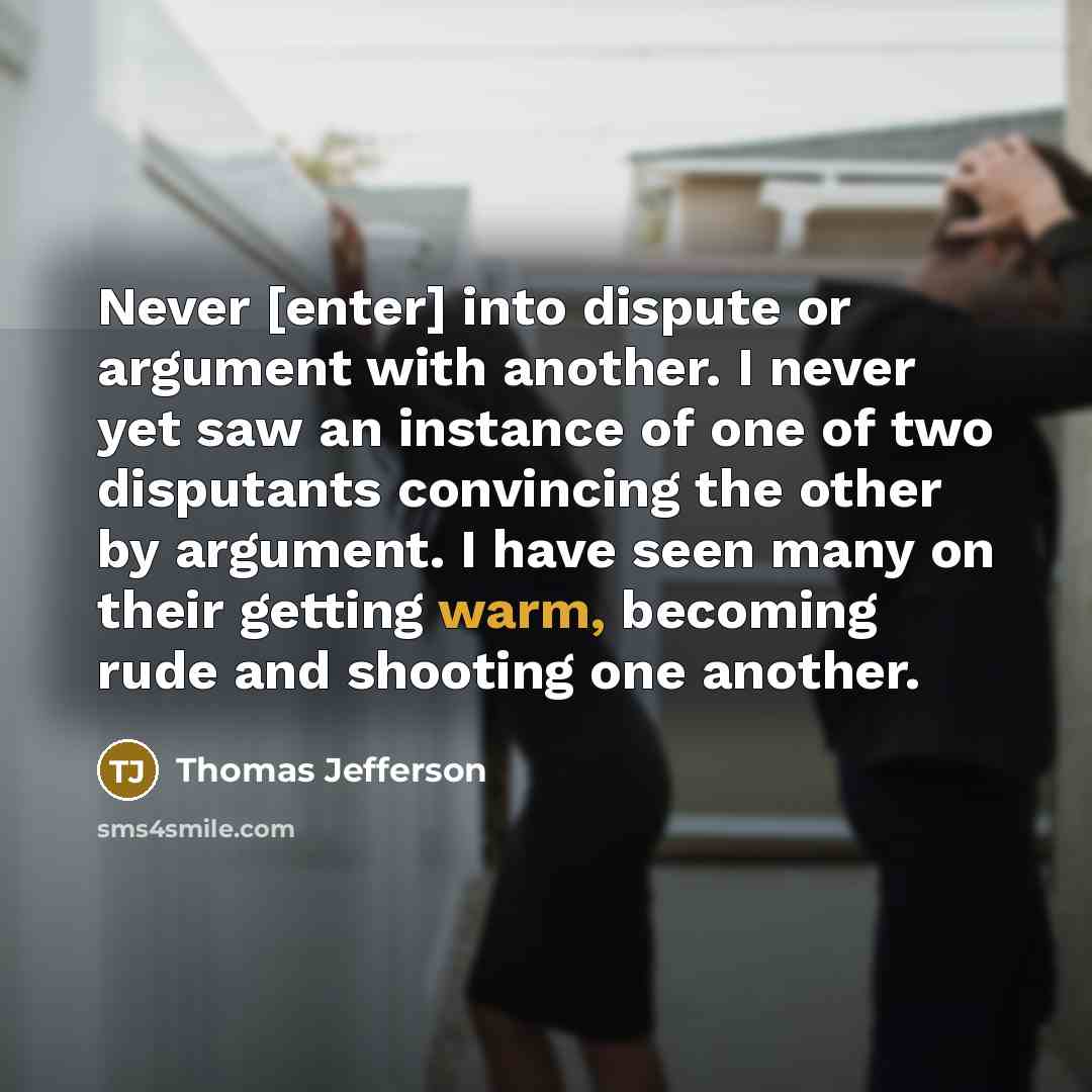 “Never [enter] into dispute or argument with another. I never yet saw an instance of one of two disputants convincing the other by argument. I have seen many on their getting warm, becoming rude and shooting one another.” quote by Thomas Jefferson