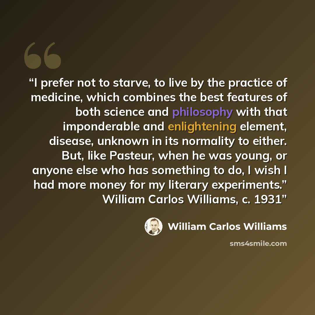 “I prefer not to starve, to live by the practice of medicine, which combines the best features of both science and philosophy with that imponderable and enlightening element, disease, unknown in its normality to either. But, like Pasteur, when he was young, or anyone else who has something to do, I…” quote by William Carlos Williams