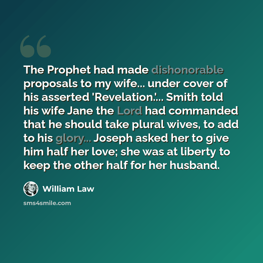 “The Prophet had made dishonorable proposals to my wife... under cover of his asserted 'Revelation.'... Smith told his wife Jane the Lord had commanded that he should take plural wives, to add to his glory... Joseph asked her to give him half her love; she was at liberty to keep the other half for…” quote by William Law