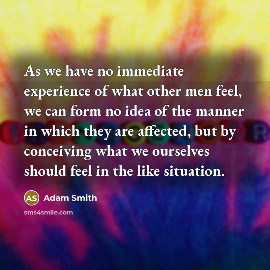 “As we have no immediate experience of what other men feel, we can form no idea of the manner in which they are affected, but by conceiving what we ourselves should feel in the like situation.” quote by Adam Smith