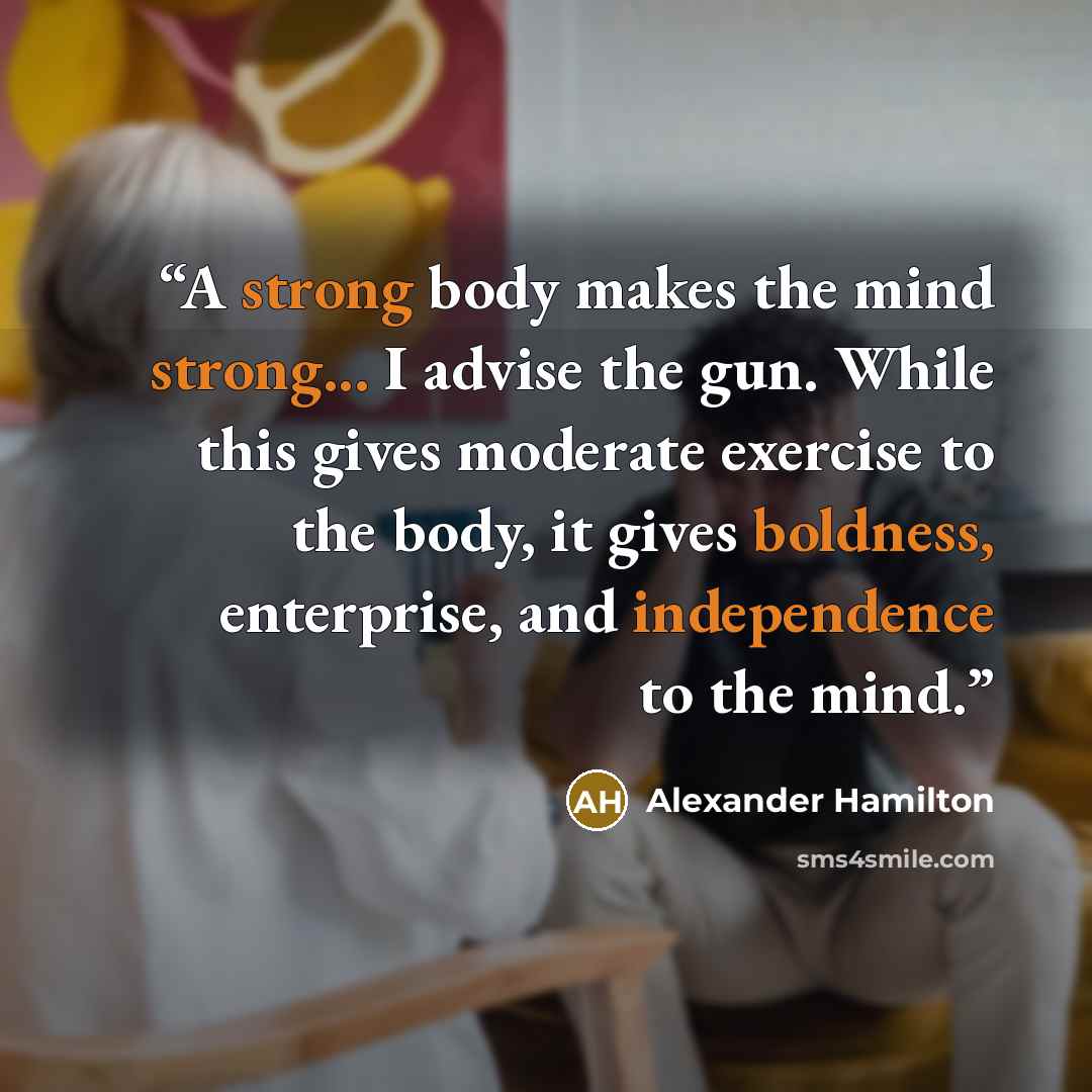 “A strong body makes the mind strong... I advise the gun. While this gives moderate exercise to the body, it gives boldness, enterprise, and independence to the mind.” quote by Alexander Hamilton