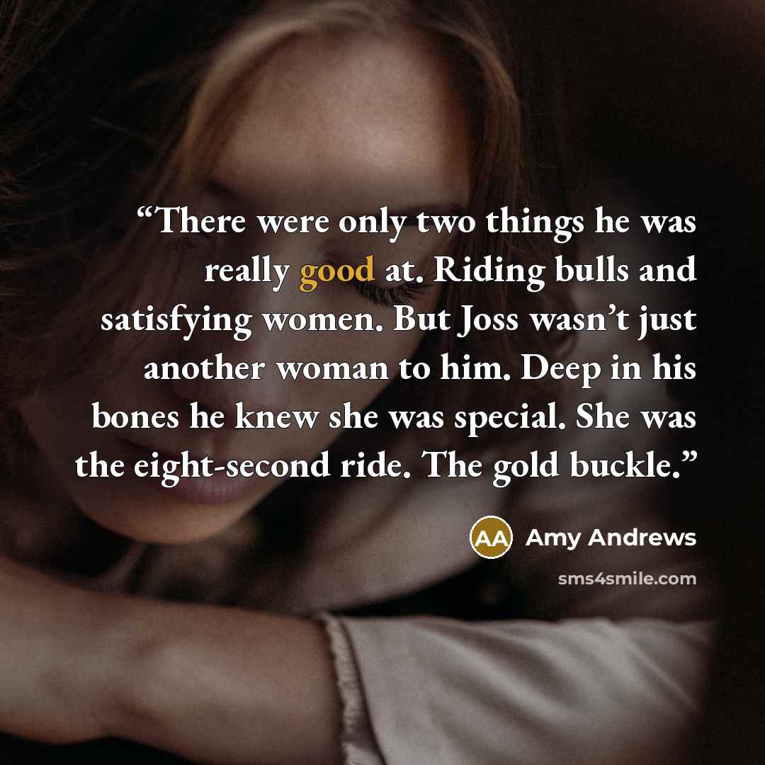 “There were only two things he was really good at. Riding bulls and satisfying women. But Joss wasn’t just another woman to him. Deep in his bones he knew she was special. She was the eight-second ride. The gold buckle.” quote by Amy Andrews