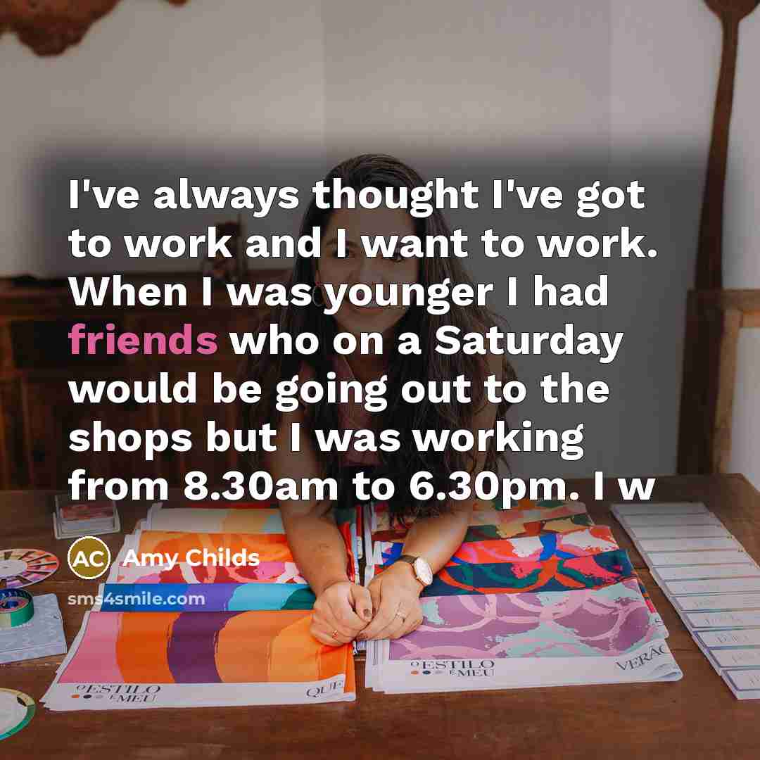“I've always thought I've got to work and I want to work. When I was younger I had friends who on a Saturday would be going out to the shops but I was working from 8.30am to 6.30pm. I w” quote by Amy Childs