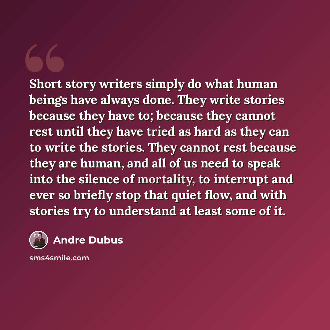 “Short story writers simply do what human beings have always done. They write stories because they have to; because they cannot rest until they have tried as hard as they can to write the stories. They cannot rest because they are human, and all of us need to speak into the silence of mortality, to…” quote by Andre Dubus