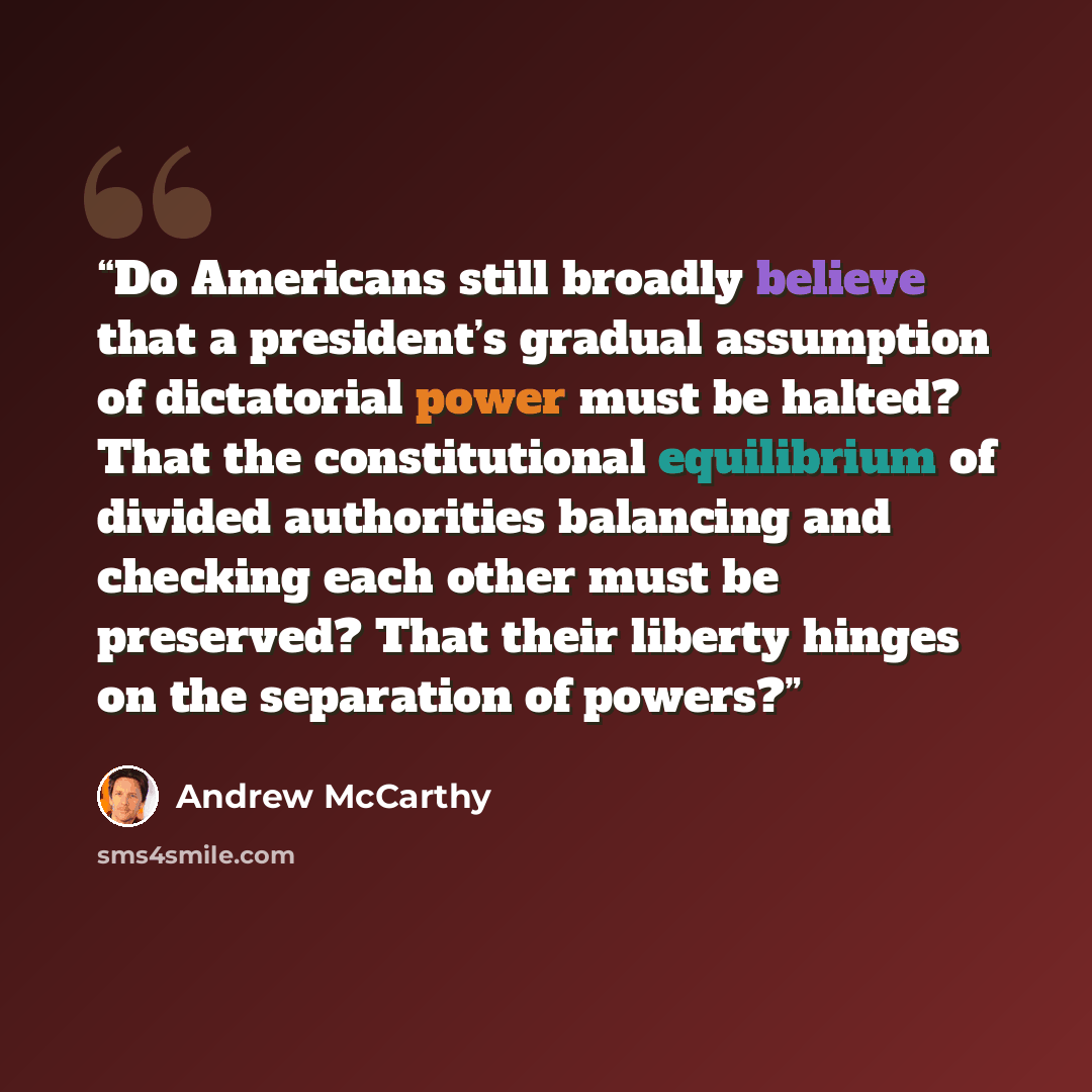 “Do Americans still broadly believe that a president’s gradual assumption of dictatorial power must be halted? That the constitutional equilibrium of divided authorities balancing and checking each other must be preserved? That their liberty hinges on the separation of powers?” quote by Andrew McCarthy