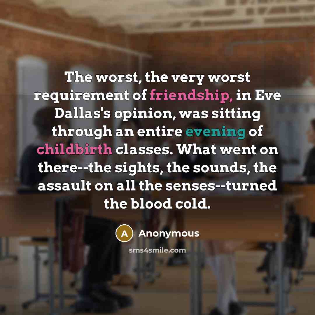 “The worst, the very worst requirement of friendship, in Eve Dallas's opinion, was sitting through an entire evening of childbirth classes. What went on there--the sights, the sounds, the assault on all the senses--turned the blood cold.” quote by Anonymous