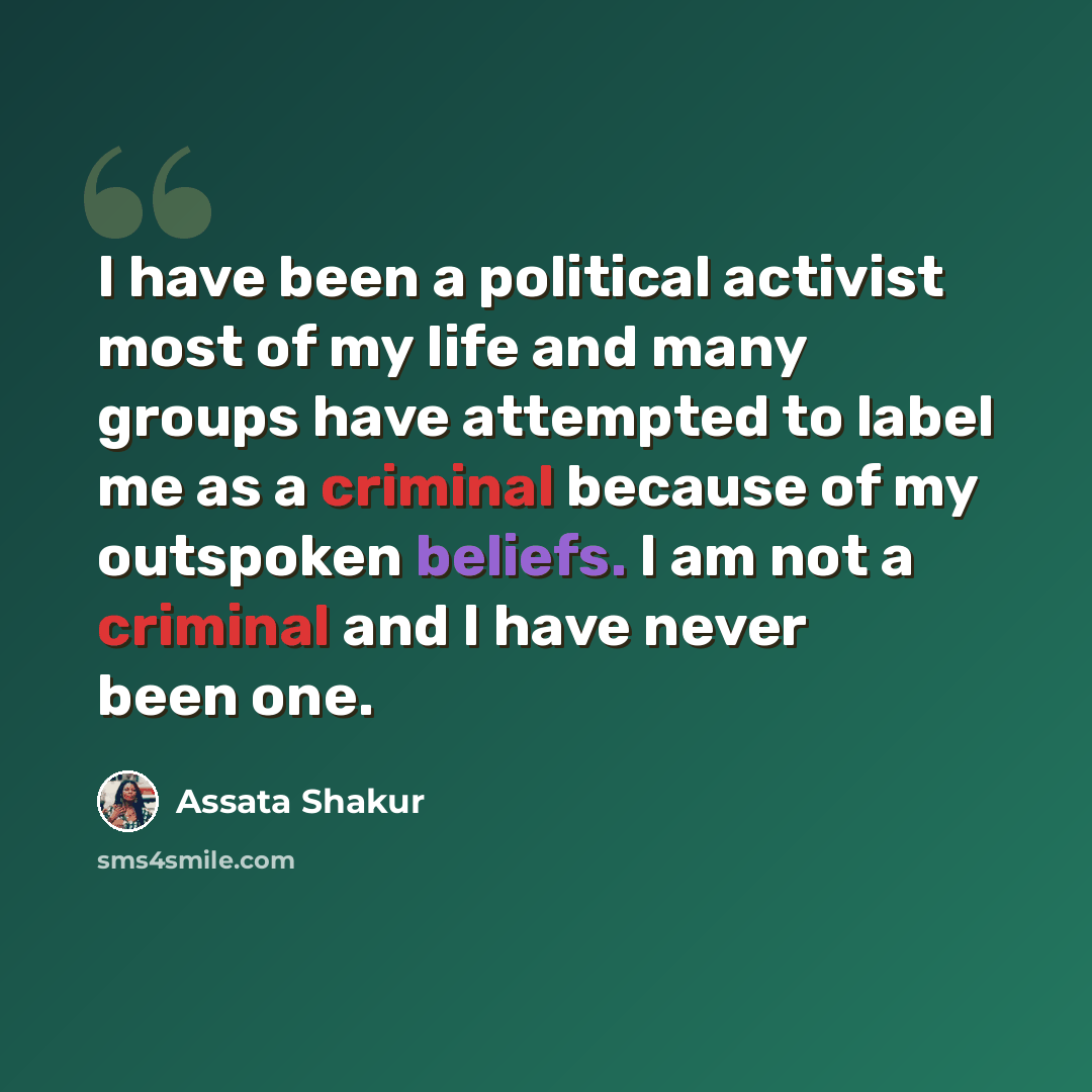 “I have been a political activist most of my life and many groups have attempted to label me as a criminal because of my outspoken beliefs. I am not a criminal and I have never been one.” quote by Assata Shakur