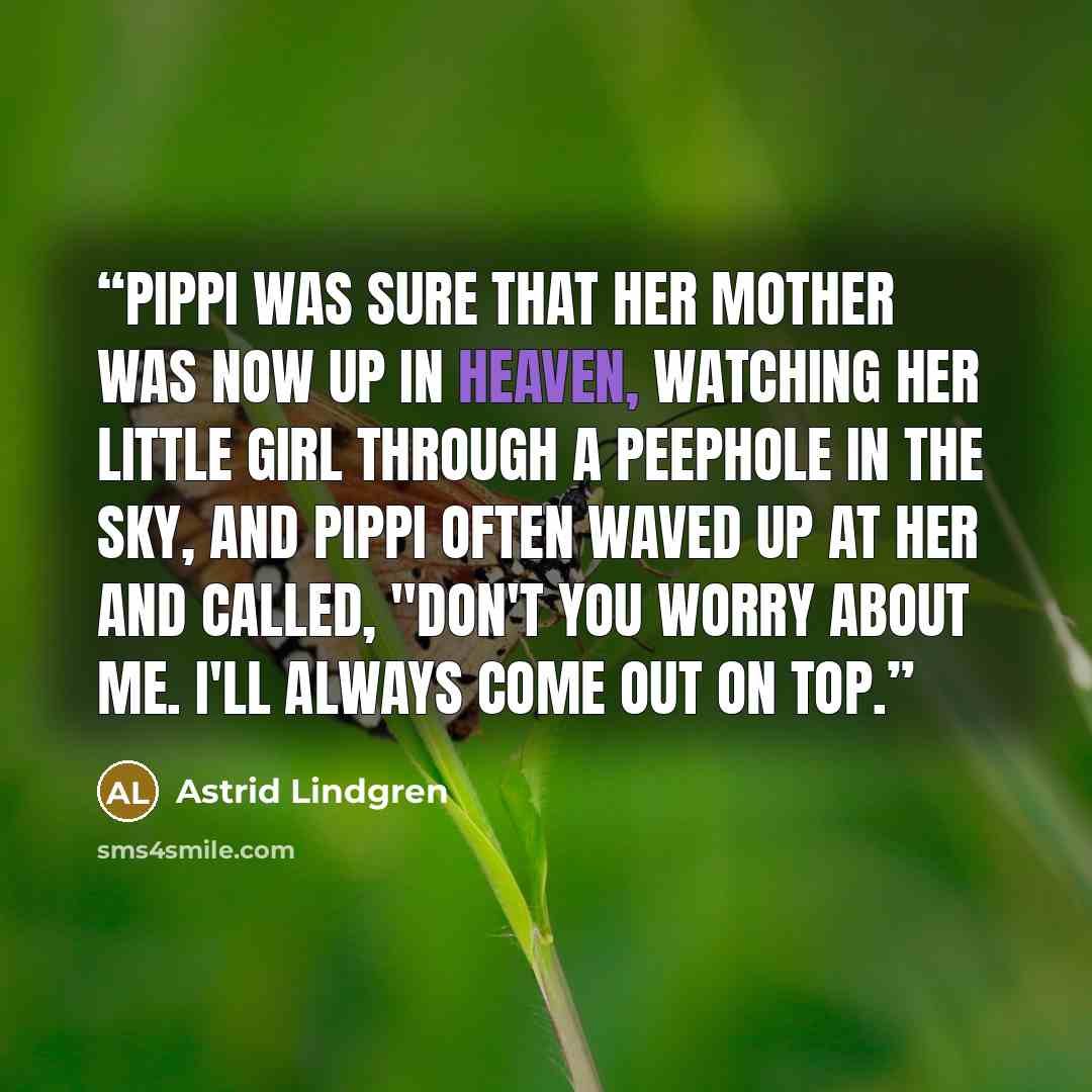 “Pippi was sure that her mother was now up in Heaven, watching her little girl through a peephole in the sky, and Pippi often waved up at her and called, "Don't you worry about me. I'll always come out on top.” quote by Astrid Lindgren