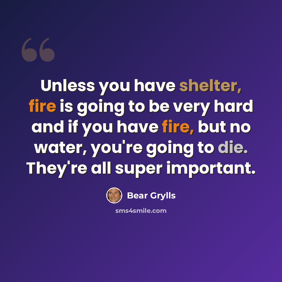 “Unless you have shelter, fire is going to be very hard and if you have fire, but no water, you're going to die. They're all super important.” quote by Bear Grylls