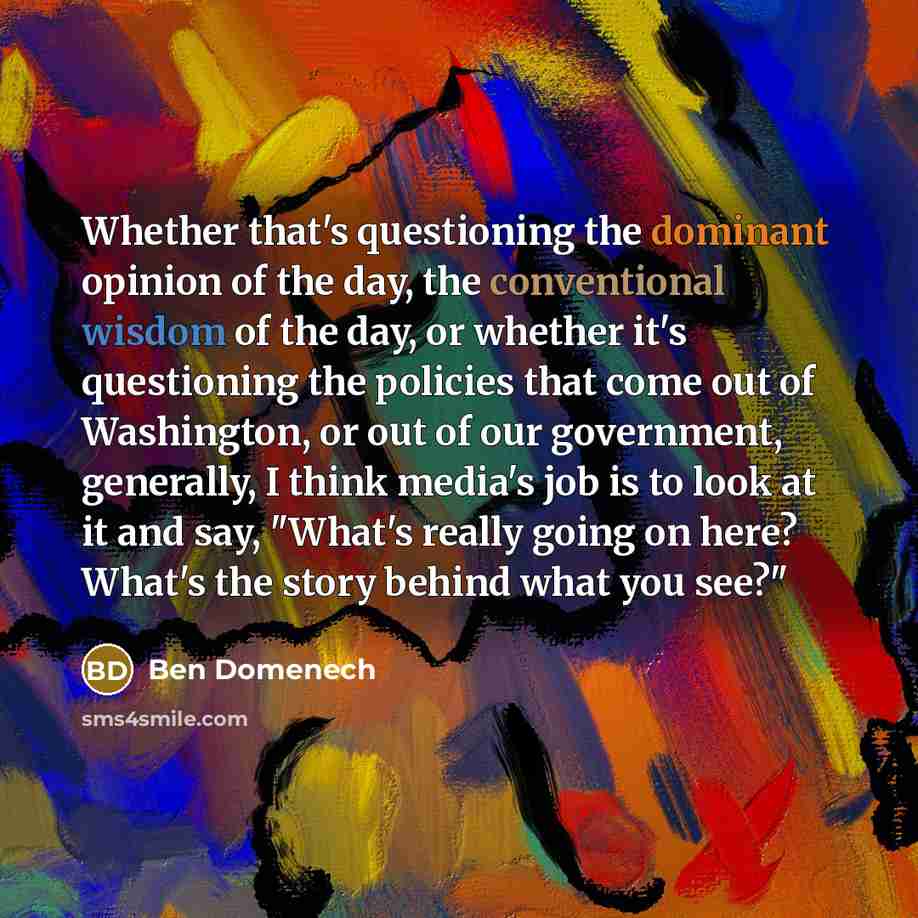 “Whether that's questioning the dominant opinion of the day, the conventional wisdom of the day, or whether it's questioning the policies that come out of Washington, or out of our government, generally, I think media's job is to look at it and say, "What's really going on here? What's the story…” quote by Ben Domenech