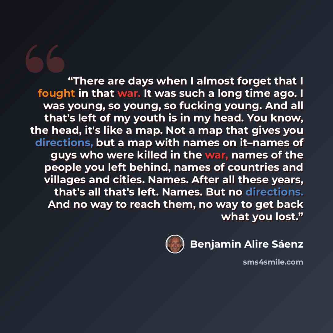 “There are days when I almost forget that I fought in that war. It was such a long time ago. I was young, so young, so fucking young. And all that's left of my youth is in my head. You know, the head, it's like a map. Not a map that gives you directions, but a map with names on it–names of guys who…” quote by Benjamin Alire Sáenz