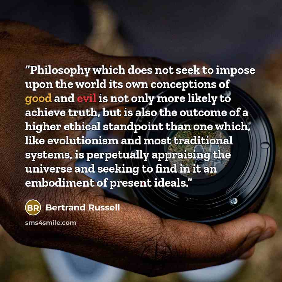 “Philosophy which does not seek to impose upon the world its own conceptions of good and evil is not only more likely to achieve truth, but is also the outcome of a higher ethical standpoint than one which, like evolutionism and most traditional systems, is perpetually appraising the universe and…” quote by Bertrand Russell
