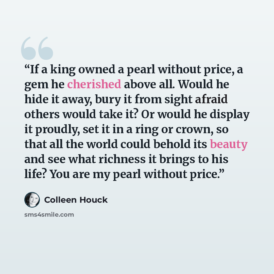 “If a king owned a pearl without price, a gem he cherished above all. Would he hide it away, bury it from sight afraid others would take it? Or would he display it proudly, set it in a ring or crown, so that all the world could behold its beauty and see what richness it brings to his life? You are…” quote by Colleen Houck