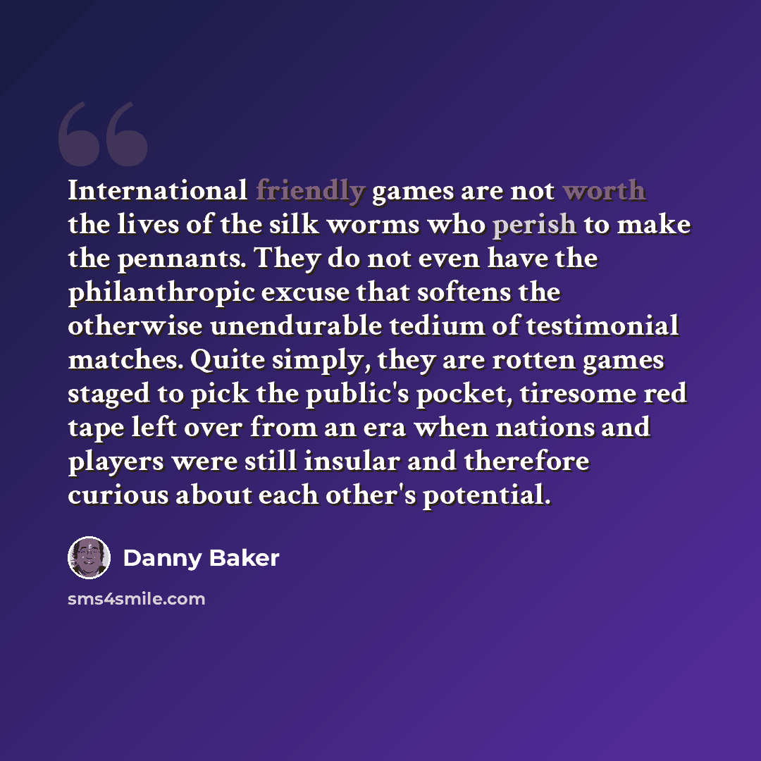 “International friendly games are not worth the lives of the silk worms who perish to make the pennants. They do not even have the philanthropic excuse that softens the otherwise unendurable tedium of testimonial matches. Quite simply, they are rotten games staged to pick the public's pocket…” quote by Danny Baker