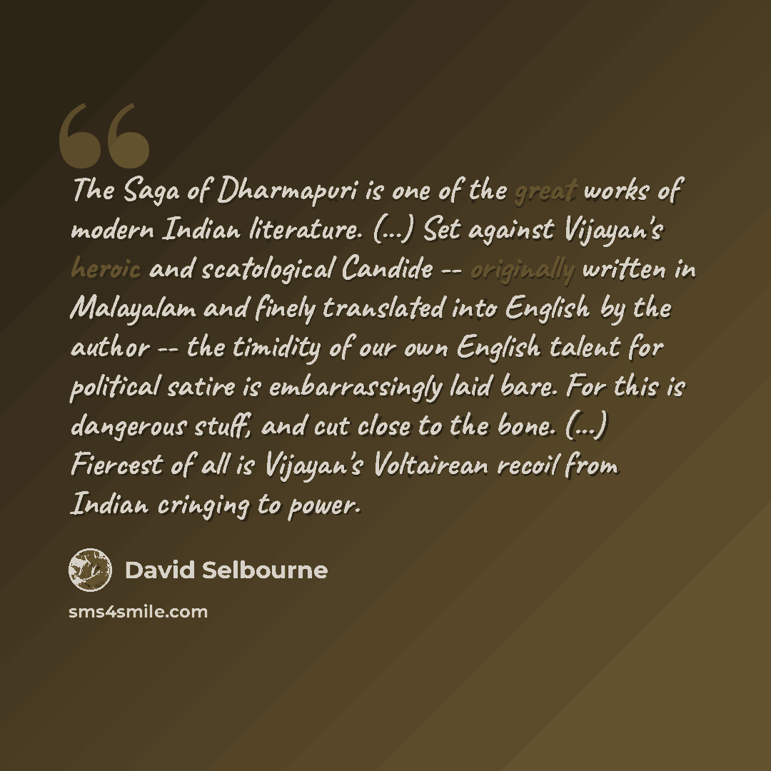 “The Saga of Dharmapuri is one of the great works of modern Indian literature. (...) Set against Vijayan's heroic and scatological Candide -- originally written in Malayalam and finely translated into English by the author -- the timidity of our own English talent for political satire is…” quote by David Selbourne