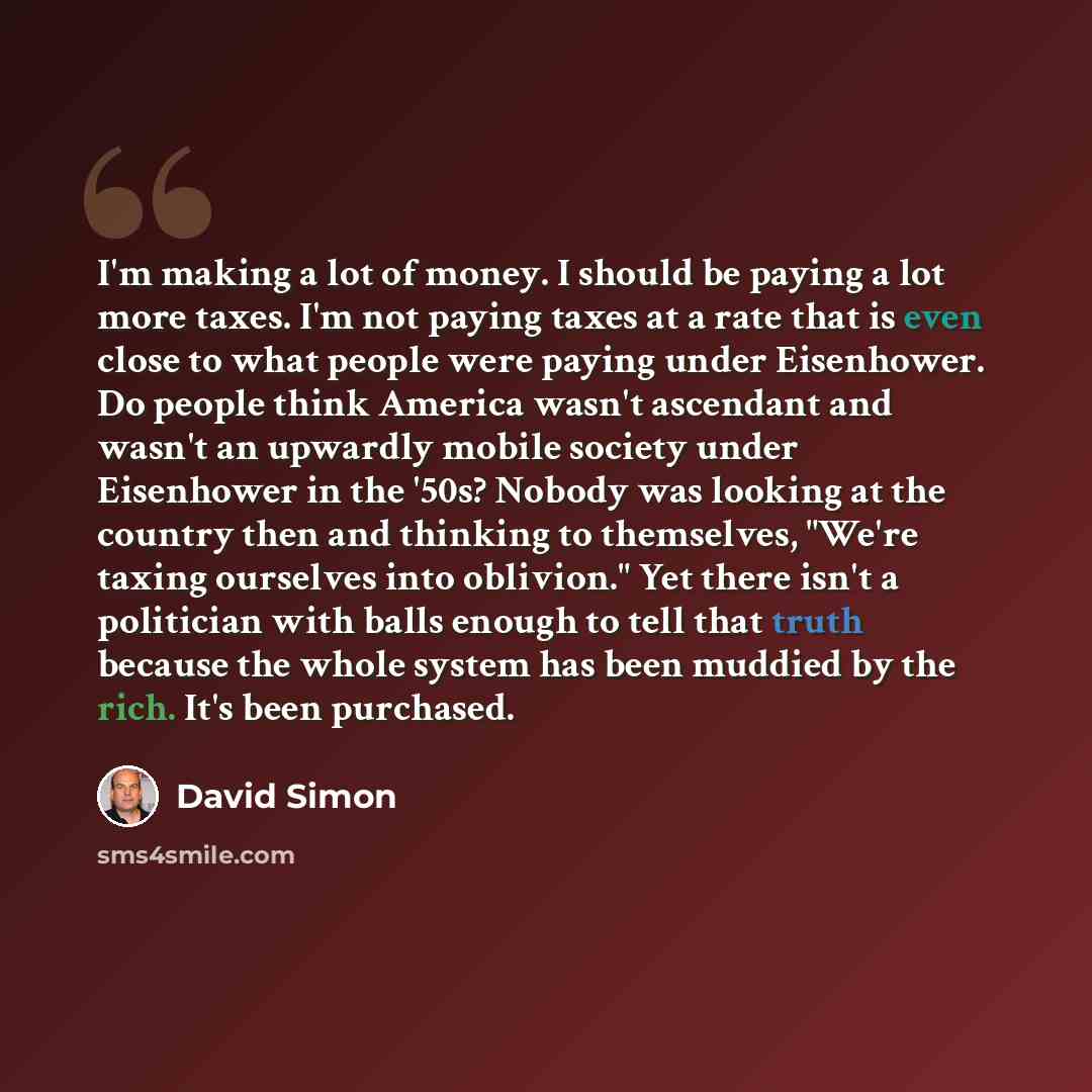 “I'm making a lot of money. I should be paying a lot more taxes. I'm not paying taxes at a rate that is even close to what people were paying under Eisenhower. Do people think America wasn't ascendant and wasn't an upwardly mobile society under Eisenhower in the '50s? Nobody was looking at the…” quote by David Simon