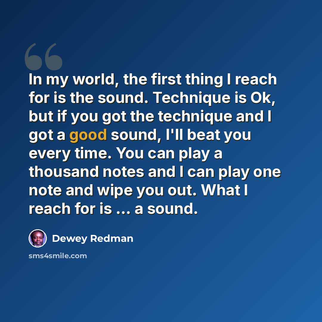 “In my world, the first thing I reach for is the sound. Technique is Ok, but if you got the technique and I got a good sound, I'll beat you every time. You can play a thousand notes and I can play one note and wipe you out. What I reach for is ... a sound.” quote by Dewey Redman