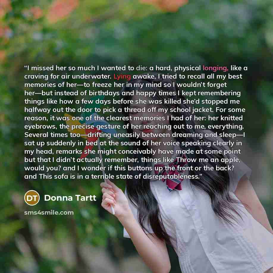 “I missed her so much I wanted to die: a hard, physical longing, like a craving for air underwater. Lying awake, I tried to recall all my best memories of her—to freeze her in my mind so I wouldn’t forget her—but instead of birthdays and happy times I kept remembering things like how a few days…” quote by Donna Tartt