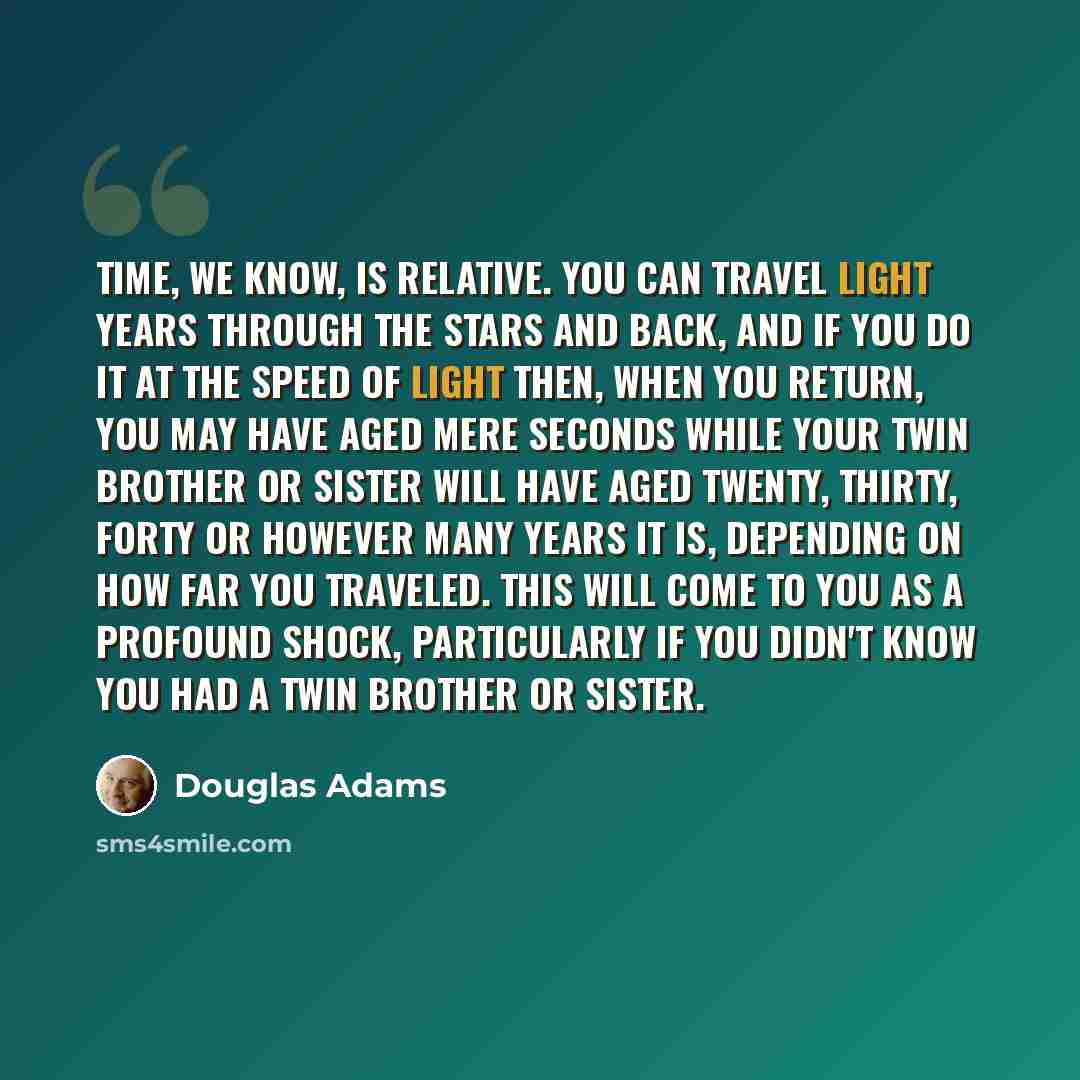 “Time, we know, is relative. You can travel light years through the stars and back, and if you do it at the speed of light then, when you return, you may have aged mere seconds while your twin brother or sister will have aged twenty, thirty, forty or however many years it is, depending on how far…” quote by Douglas Adams