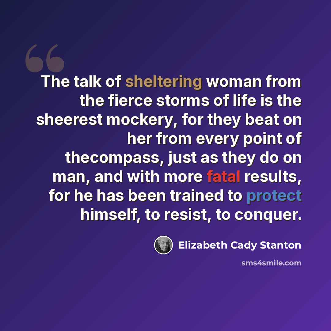 “The talk of sheltering woman from the fierce storms of life is the sheerest mockery, for they beat on her from every point of thecompass, just as they do on man, and with more fatal results, for he has been trained to protect himself, to resist, to conquer.” quote by Elizabeth Cady Stanton