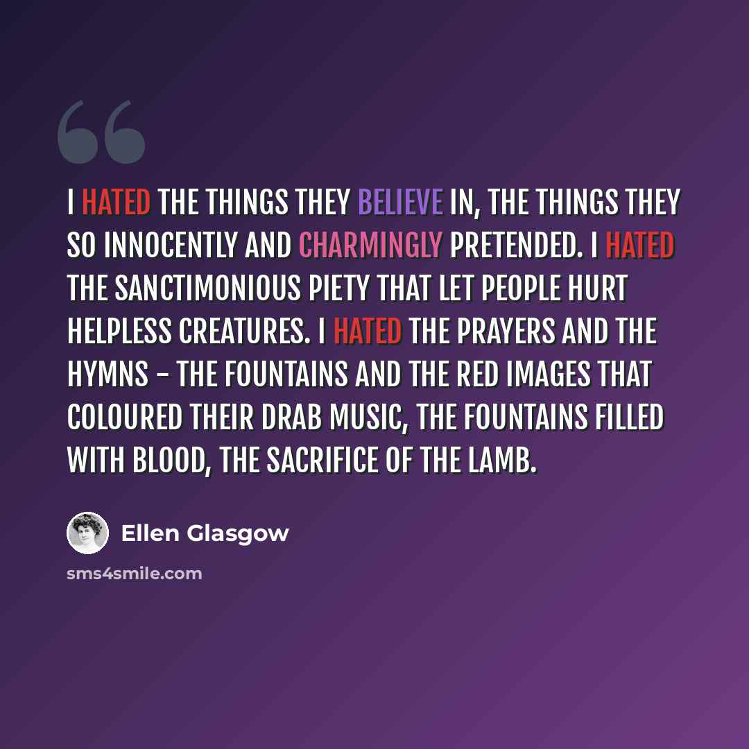 “I hated the things they believe in, the things they so innocently and charmingly pretended. I hated the sanctimonious piety that let people hurt helpless creatures. I hated the prayers and the hymns - the fountains and the red images that coloured their drab music, the fountains filled with blood…” quote by Ellen Glasgow