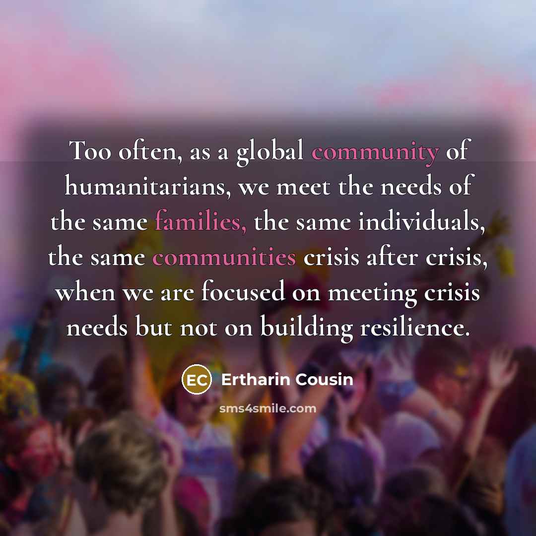 “Too often, as a global community of humanitarians, we meet the needs of the same families, the same individuals, the same communities crisis after crisis, when we are focused on meeting crisis needs but not on building resilience.” quote by Ertharin Cousin