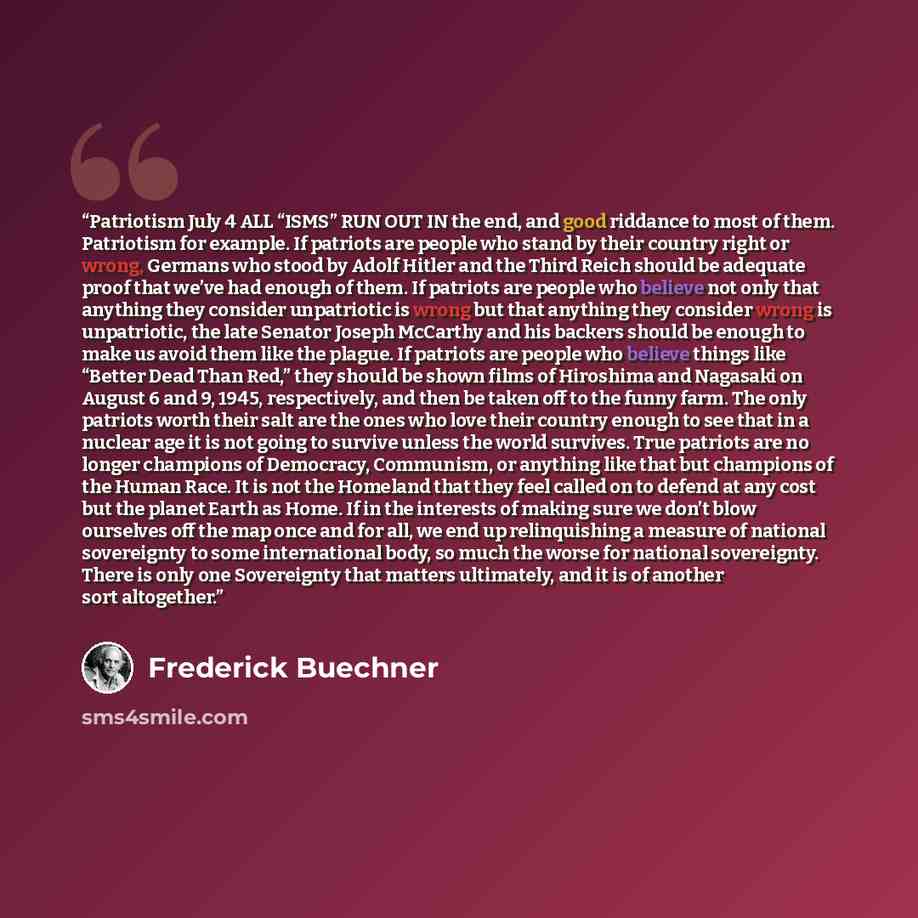 “Patriotism July 4 ALL “ISMS” RUN OUT IN the end, and good riddance to most of them. Patriotism for example. If patriots are people who stand by their country right or wrong, Germans who stood by Adolf Hitler and the Third Reich should be adequate proof that we’ve had enough of them. If patriots…” quote by Frederick Buechner