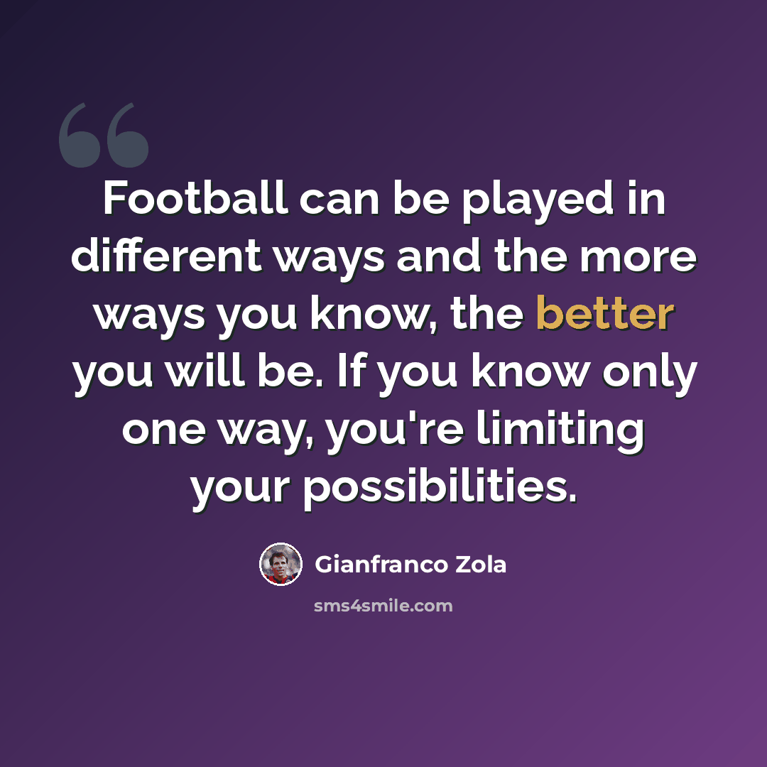 “Football can be played in different ways and the more ways you know, the better you will be. If you know only one way, you're limiting your possibilities.” quote by Gianfranco Zola