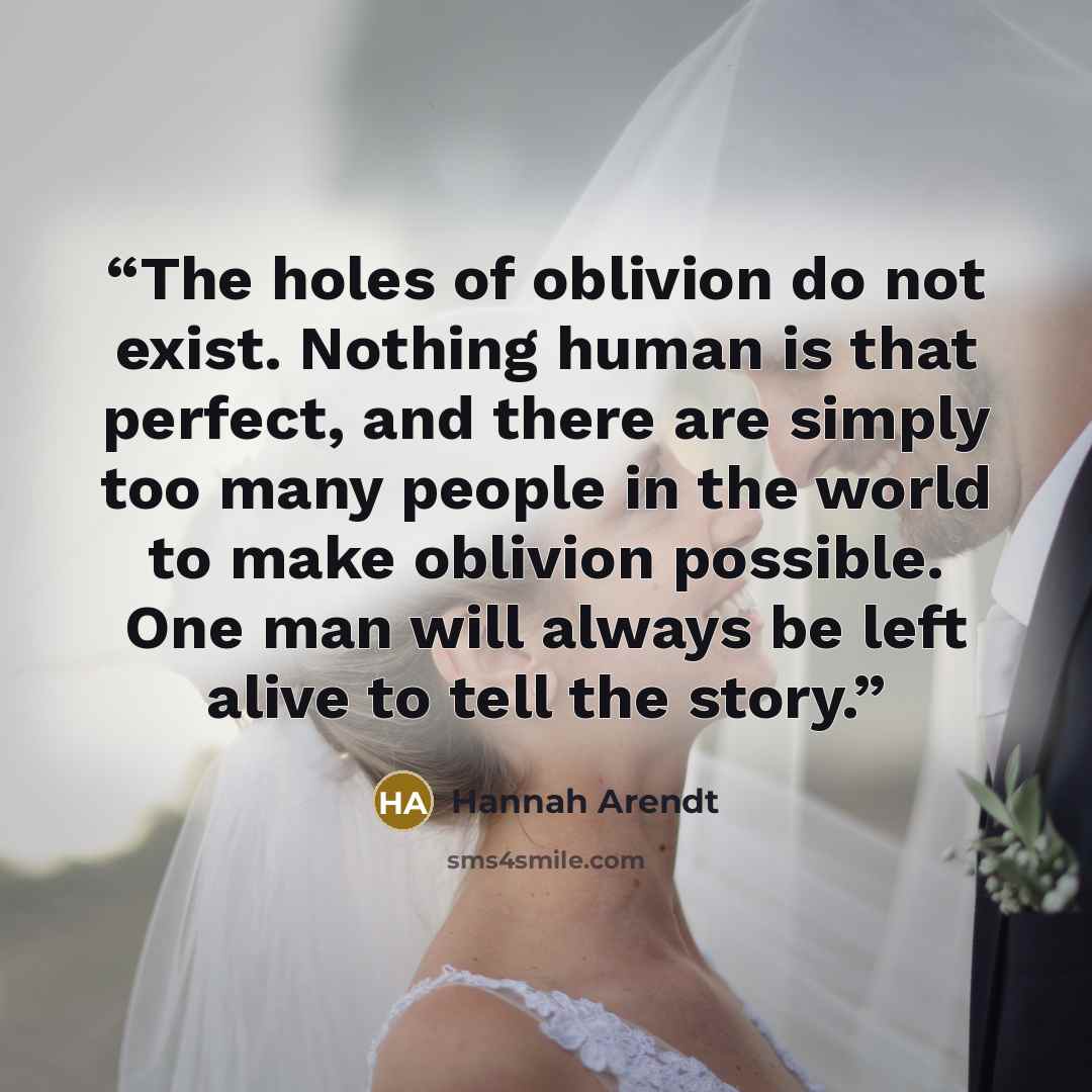“The holes of oblivion do not exist. Nothing human is that perfect, and there are simply too many people in the world to make oblivion possible. One man will always be left alive to tell the story.” quote by Hannah Arendt