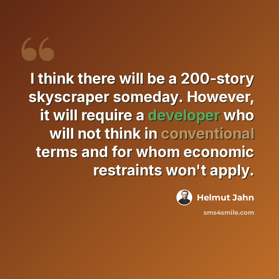 “I think there will be a 200-story skyscraper someday. However, it will require a developer who will not think in conventional terms and for whom economic restraints won't apply.” quote by Helmut Jahn