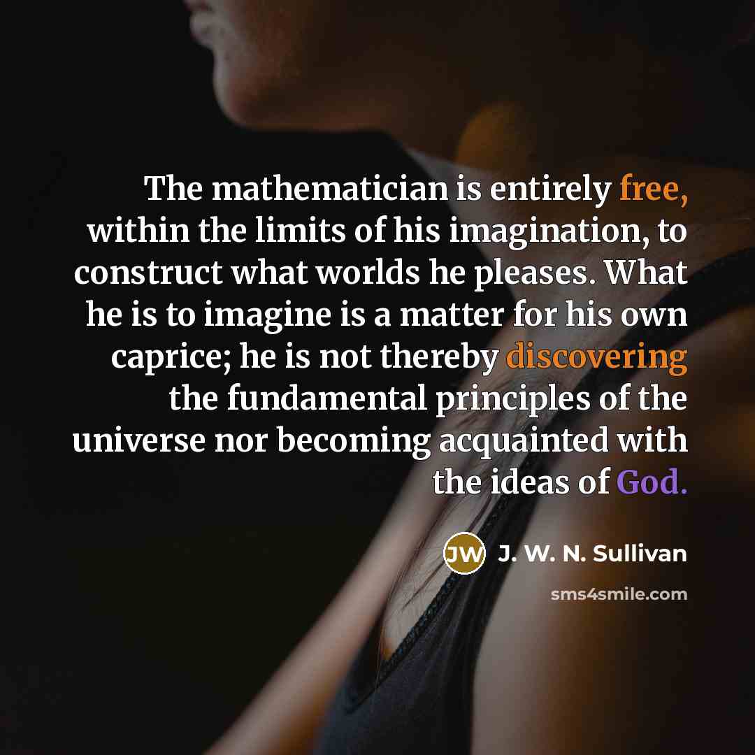 “The mathematician is entirely free, within the limits of his imagination, to construct what worlds he pleases. What he is to imagine is a matter for his own caprice; he is not thereby discovering the fundamental principles of the universe nor becoming acquainted with the ideas of God.” quote by J. W. N. Sullivan