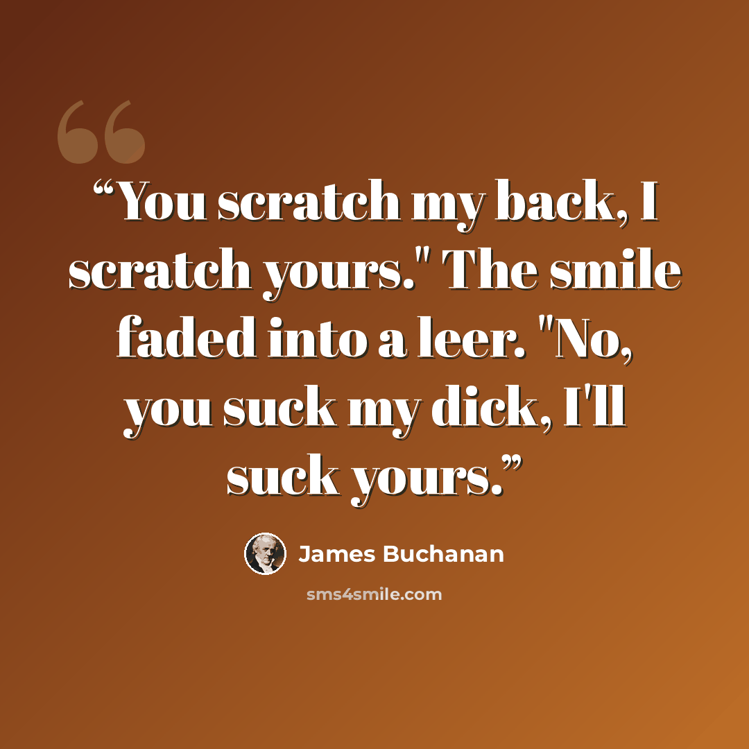 “You scratch my back, I scratch yours." The smile faded into a leer. "No, you suck my dick, I'll suck yours.” quote by James Buchanan
