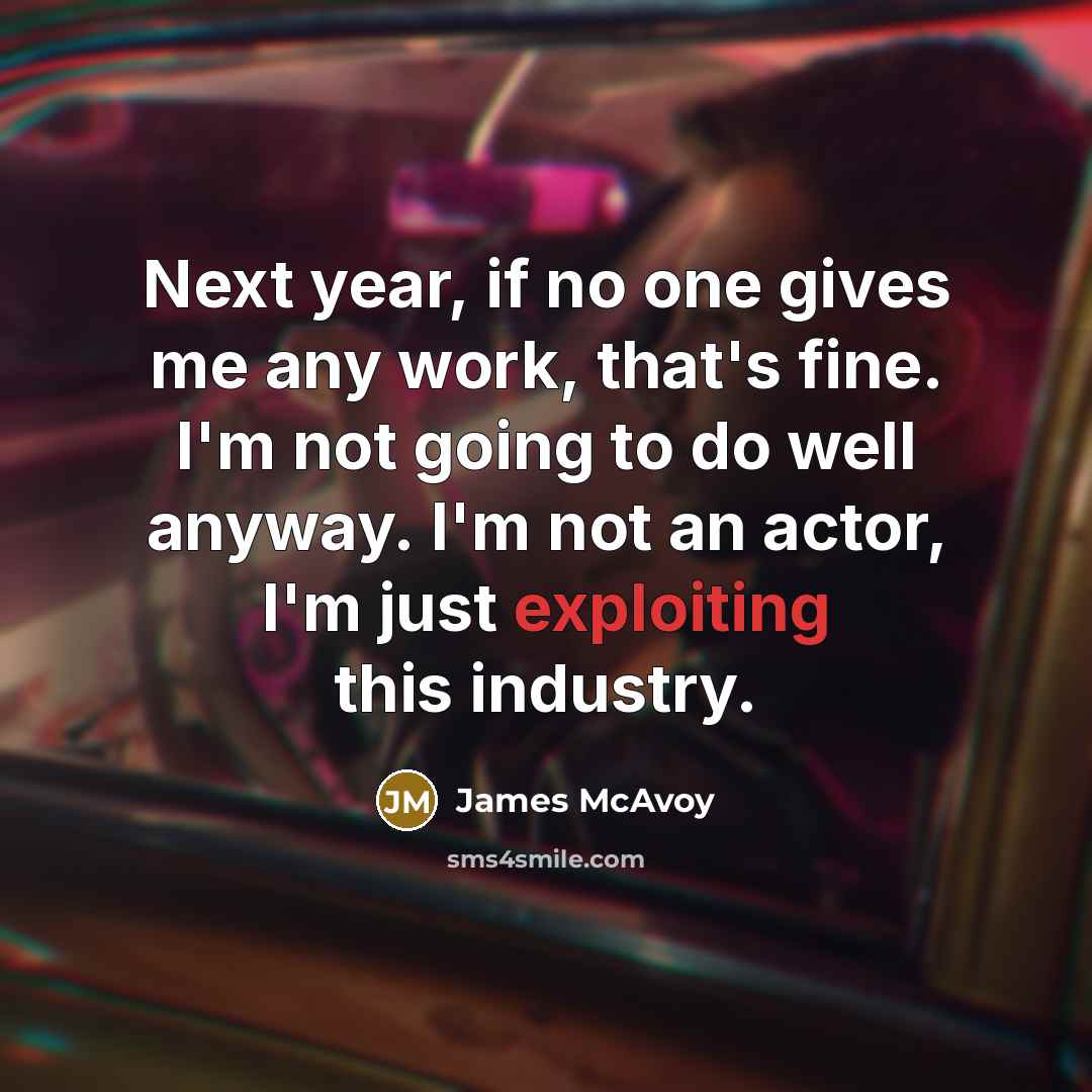 “Next year, if no one gives me any work, that's fine. I'm not going to do well anyway. I'm not an actor, I'm just exploiting this industry.” quote by James McAvoy