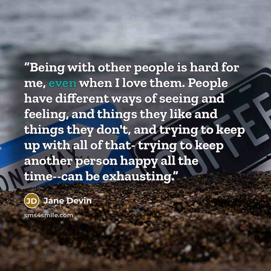 “Being with other people is hard for me, even when I love them. People have different ways of seeing and feeling, and things they like and things they don't, and trying to keep up with all of that- trying to keep another person happy all the time--can be exhausting.” quote by Jane Devin