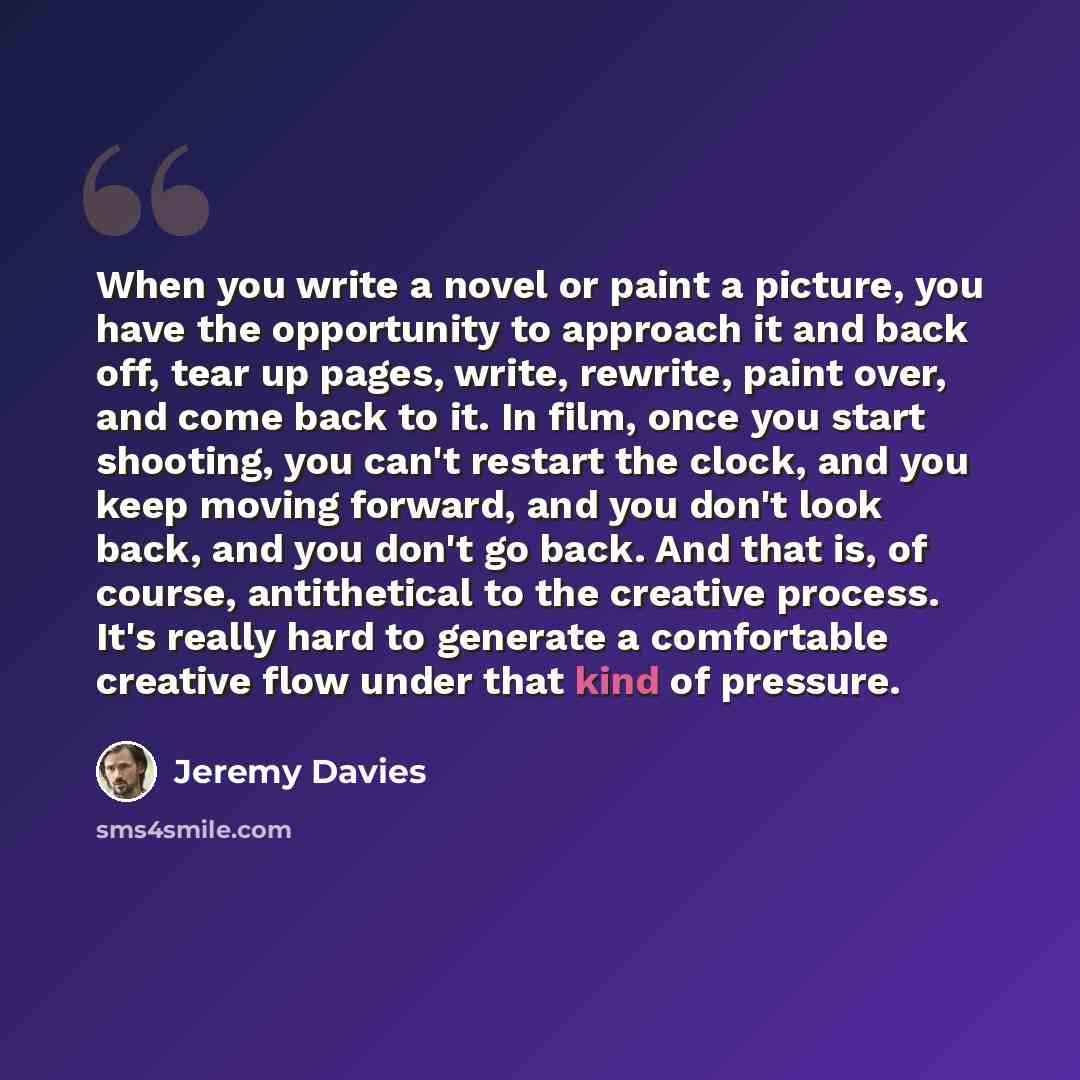 “When you write a novel or paint a picture, you have the opportunity to approach it and back off, tear up pages, write, rewrite, paint over, and come back to it. In film, once you start shooting, you can't restart the clock, and you keep moving forward, and you don't look back, and you don't go…” quote by Jeremy Davies