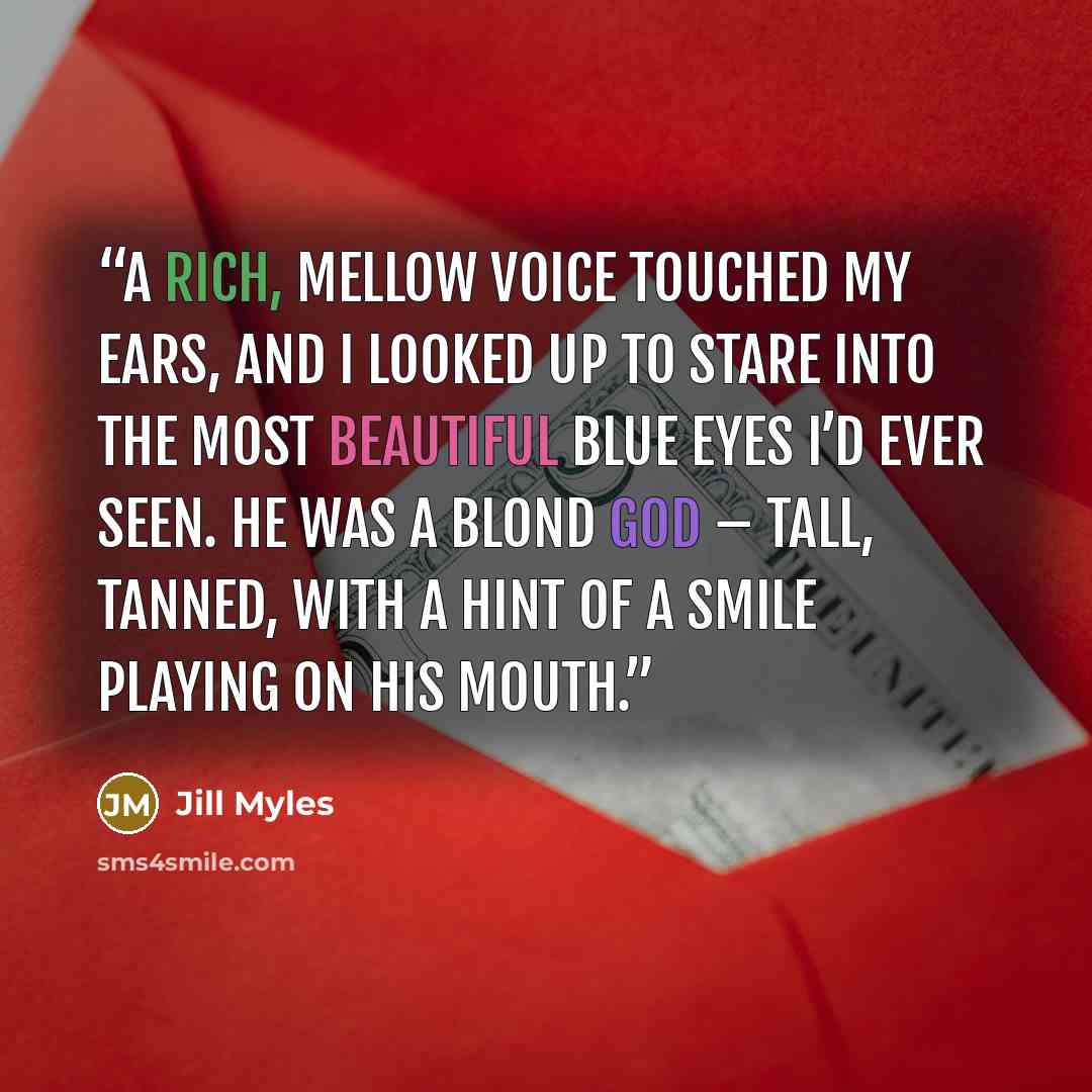 “A rich, mellow voice touched my ears, and I looked up to stare into the most beautiful blue eyes I’d ever seen. He was a blond god – tall, tanned, with a hint of a smile playing on his mouth.” quote by Jill Myles