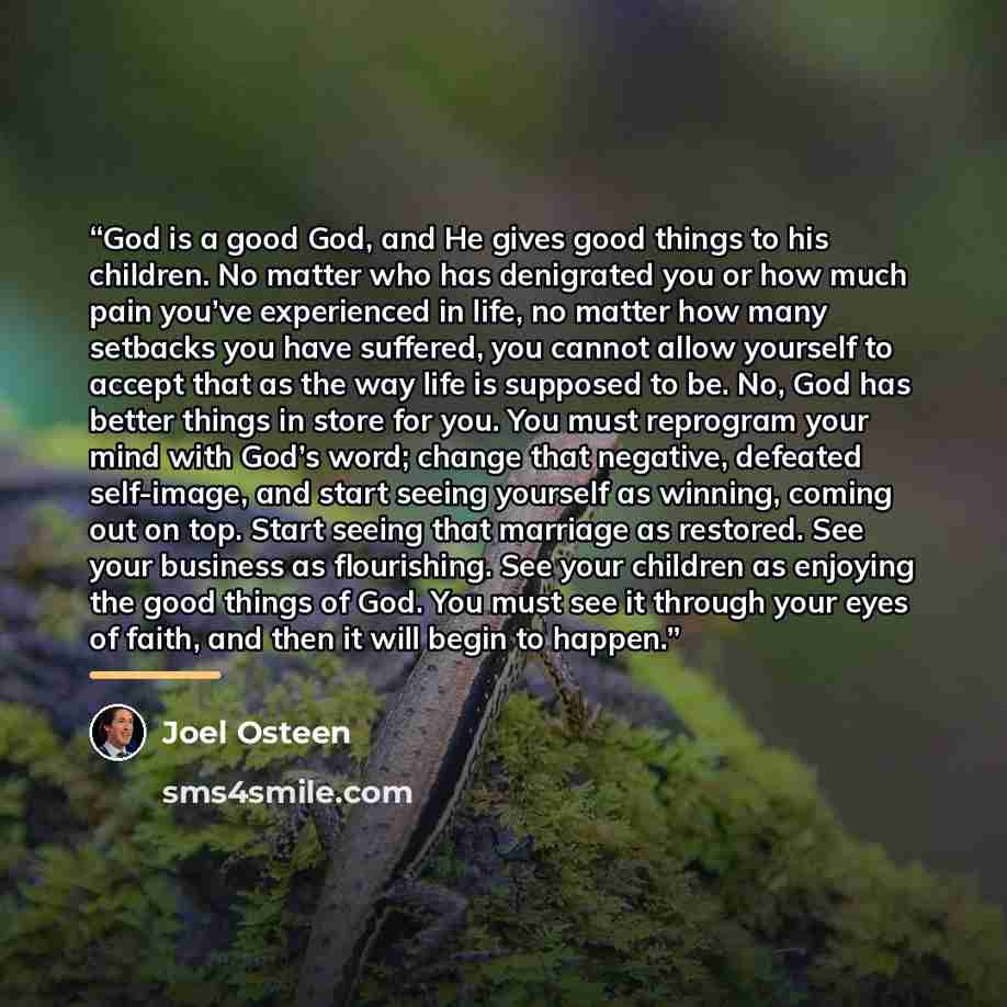 “God is a good God, and He gives good things to his children. No matter who has denigrated you or how much pain you’ve experienced in life, no matter how many setbacks you have suffered, you cannot allow yourself to accept that as the way life is supposed to be. No, God has better things in store…” quote by Joel Osteen