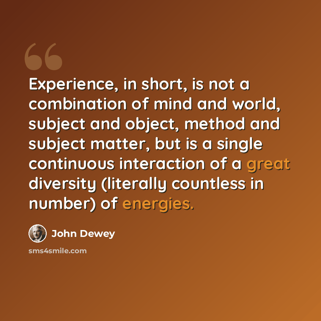 “Experience, in short, is not a combination of mind and world, subject and object, method and subject matter, but is a single continuous interaction of a great diversity (literally countless in number) of energies.” quote by John Dewey