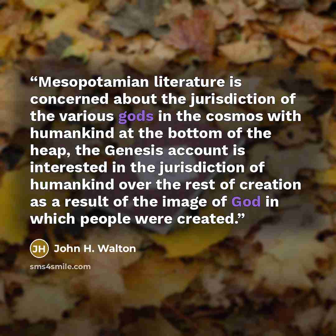 “Mesopotamian literature is concerned about the jurisdiction of the various gods in the cosmos with humankind at the bottom of the heap, the Genesis account is interested in the jurisdiction of humankind over the rest of creation as a result of the image of God in which people were created.” quote by John H. Walton